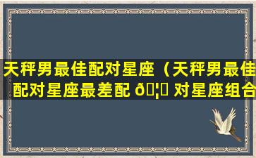 天秤男最佳配对星座（天秤男最佳配对星座最差配 🦋 对星座组合 豆瓣小组）